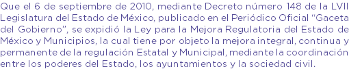 Que el 6 de septiembre de 2010, mediante Decreto número 148 de la LVII Legislatura del Estado de México, publicado en el Periódico Oficial “Gaceta del Gobierno”, se expidió la Ley para la Mejora Regulatoria del Estado de México y Municipios, la cual tiene por objeto la mejora integral, continua y permanente de la regulación Estatal y Municipal, mediante la coordinación entre los poderes del Estado, los ayuntamientos y la sociedad civil.
