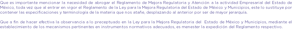 Que es importante mencionar la necesidad de abrogar el Reglamento de Mejora Regulatoria y Atención a la actividad Empresarial del Estado de México, toda vez que al entrar en vigor el Reglamento de la Ley para la Mejora Regulatoria del Estado de México y Municipios, este lo sustituye por contener las especificaciones y terminología de la materia que nos atañe, desplazando al anterior por ser de mayor jerarquía. Que a fin de hacer efectiva la observancia a lo preceptuado en la Ley para la Mejora Regulatoria del Estado de México y Municipios, mediante el establecimiento de los mecanismos pertinentes en instrumentos normativos adecuados, es menester la expedición del Reglamento respectivo.